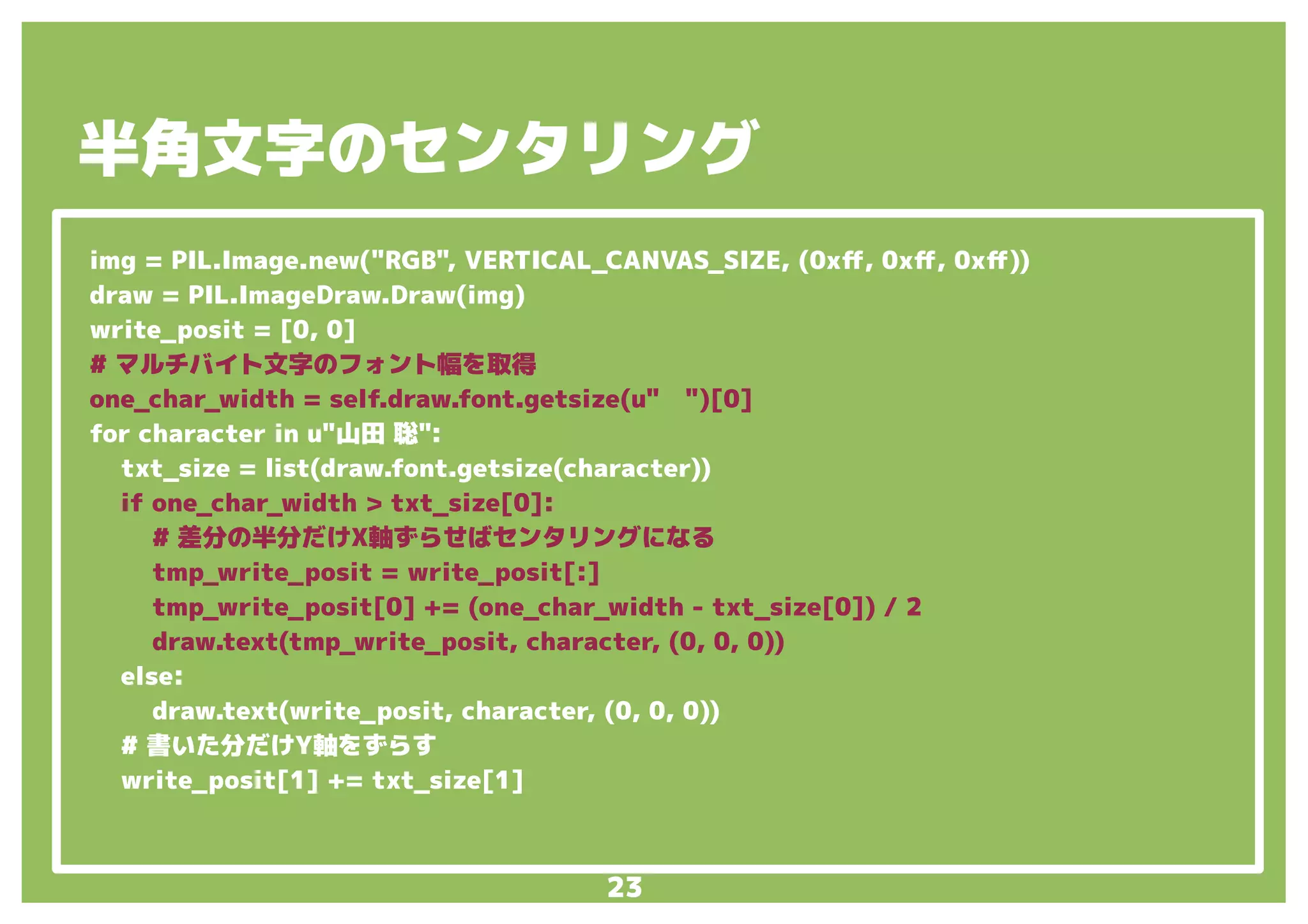 23
img = PIL.Image.new("RGB", VERTICAL_CANVAS_SIZE, (0xff, 0xff, 0xff))
draw = PIL.ImageDraw.Draw(img)
write_posit = [0, 0]
# マルチバイト文字のフォント幅を取得
one_char_width = self.draw.font.getsize(u"　")[0]
for character in u"山田 聡":
txt_size = list(draw.font.getsize(character))
if one_char_width > txt_size[0]:
# 差分の半分だけX軸ずらせばセンタリングになる
tmp_write_posit = write_posit[:]
tmp_write_posit[0] += (one_char_width - txt_size[0]) / 2
draw.text(tmp_write_posit, character, (0, 0, 0))
else:
draw.text(write_posit, character, (0, 0, 0))
# 書いた分だけY軸をずらす
write_posit[1] += txt_size[1]
半角文字のセンタリング
 