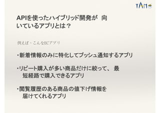 APIを使ったハイブリッド開発が 向
いているアプリとは？
例えば、こんなECアプリ
・新着情報のみに特化してプッシュ通知するアプリ
・リピート購入が多い商品だけに絞って、 最
短経路で購入できるアプリ
・閲覧履歴のある商品の値下げ情報を
届けてくれるアプリ
 