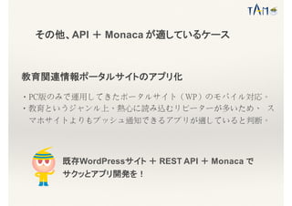 その他、API ＋ Monaca が適しているケース
教育関連情報ポータルサイトのアプリ化
・PC版のみで運用してきたポータルサイト（WP）のモバイル対応。
・教育というジャンル上、熱心に読み込むリピーターが多いため、 ス
マホサイトよりもプッシュ通知できるアプリが適していると判断。
既存WordPressサイト ＋ REST API ＋ Monaca で
サクッとアプリ開発を！
 
