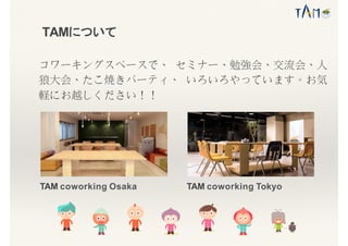 TAMについて
TAM coworking Osaka TAM coworking Tokyo
コワーキングスペースで、 セミナー、勉強会、交流会、人
狼大会、たこ焼きパーティ、 いろいろやっています。お気
軽にお越しください！！
 