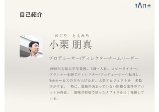 自己紹介
おぐり ともみち
小栗 朋真
プロデューサー/ディレクターチームリーダー
1999年大阪大学卒業後、TAMへ入社。コピーライター、
プランナーを経てディレクター/プロデューサーへ転身し、
Webサービスの立ち上げなど、大型プロジェクトを 多数
手がける。 特に、道筋の決まっていない困難な案件のプロ
マネが得意。 趣味の野宿で培ったタフネスを日々発揮して
いる。
 