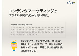 コンテンツマーケティングとは、 明確に定
義したターゲット層に対して 本当に価値の
あるコンテンツを、 最適な形で継続的に提
供し続けること。
Content Marketing Institute
コンテンツマーケティングとは適切で価値あるコンテンツを作成し配布する技術
である。ターゲットとなる見込み客のことを理解し、これを明確に定義すること
により、見込み客を引き寄Th、獲得し、見込み客と関わり合い、見込み客に購買
に結びつく行動を促すことを目的とする。
コンテンツマーケティングが
デジタル戦略に欠かせない時代。
 