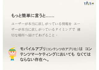 もっと簡単に言うと……
ユーザーが本当に欲しがっている情報を ユー
ザーが本当に欲しがっているタイミングで 適
切な場所へ届けてあげること。
モバイルアプリ（コンテンツのアプリ化）は コン
テンツマーケティングにおいても なくては
ならない存在へ。
 