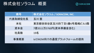 株式会社ソラコム 概要
商号 株式会社ソラコム / SORACOM, INC.
代表取締役社長 玉川 憲
本社 東京都世田谷区玉川四丁目5番6号尾嶋ビル3階
資本金 7億3511万5760円(資本準備金含む)
社員数 19名
事業概要 IoT/M2M向けの通信プラットフォームの提供
 