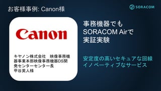 お客様事例: Canon様
安定度の高いセキュアな回線
イノベーティブなサービス
事務機器でも
SORACOM Airで
実証実験
キヤノン株式会社 映像事務機
器事業本部映像事務機器DS開
発センターセンター長
甲谷英人様
 