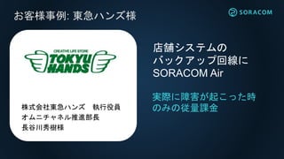 お客様事例: 東急ハンズ様
実際に障害が起こった時
のみの従量課金
店舗システムの
バックアップ回線に
SORACOM Air
株式会社東急ハンズ 執行役員
オムニチャネル推進部長
長谷川秀樹様
 