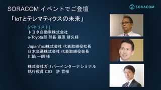 [パネリスト]
トヨタ自動車株式会社
e-Toyota部 部長 藤原 靖久様
JapanTaxi株式会社 代表取締役社長
日本交通株式会社 代表取締役会長
川鍋 一朗 様
株式会社ガリバーインターナショナル
執行役員 CIO 許 哲様
SORACOM イベントでご登壇
「IoTとテレマティクスの未来」
 