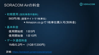 SORACOM Airの料金
• 初期費用 (契約事務手数料)
560円/枚 (直販サイトで1枚単位)
＊Amazon.co.jpで1枚単位購入可(別料金)
• 基本料金
使用開始前 1日5円
使用開始後 1日10円
• データ通信料金
1MB/0.2円〜 (1GBで200円)
詳細: https://soracom.jp/services/air/price/
 