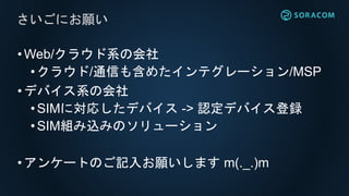 •Web/クラウド系の会社
• クラウド/通信も含めたインテグレーション/MSP
•デバイス系の会社
• SIMに対応したデバイス -> 認定デバイス登録
•SIM組み込みのソリューション
•アンケートのご記入お願いします m(._.)m
さいごにお願い
 