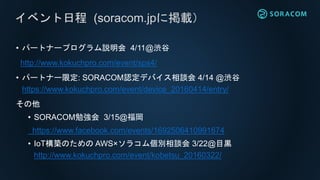 • パートナープログラム説明会 4/11@渋谷
http://www.kokuchpro.com/event/sps4/
• パートナー限定: SORACOM認定デバイス相談会 4/14 @渋谷
https://www.kokuchpro.com/event/device_20160414/entry/
その他
• SORACOM勉強会 3/15@福岡
https://www.facebook.com/events/1692506410991674
• IoT構築のための AWS×ソラコム個別相談会 3/22@目黒
http://www.kokuchpro.com/event/kobetsu_20160322/
イベント日程 (soracom.jpに掲載）
 