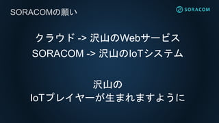 クラウド -> 沢山のWebサービス
SORACOM -> 沢山のIoTシステム
沢山の
IoTプレイヤーが生まれますように
SORACOMの願い
 