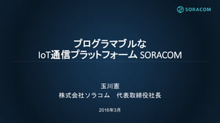 プログラマブルな
IoT通信プラットフォーム SORACOM
玉川憲
株式会社ソラコム 代表取締役社長
2016年3月
 