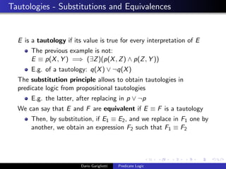 Tautologies - Substitutions and Equivalences
E is a tautology if its value is true for every interpretation of E
The previous example is not:
E ≡ p(X, Y ) =⇒ (∃Z)(p(X, Z) ∧ p(Z, Y ))
E.g. of a tautology: q(X) ∨ ¬q(X)
The substitution principle allows to obtain tautologies in
predicate logic from propositional tautologies
E.g. the latter, after replacing in p ∨ ¬p
We can say that E and F are equivalent if E ≡ F is a tautology
Then, by substitution, if E1 ≡ E2, and we replace in F1 one by
another, we obtain an expression F2 such that F1 ≡ F2
Dario Garigliotti Predicate Logic
 