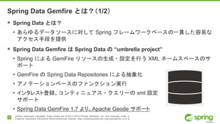 12
Unless otherwise indicated, these slides are © 2013-2016 Pivotal Software, Inc. and licensed under a
Creative Commons Attribution-NonCommercial license: http://creativecommons.org/licenses/by-nc/3.0/
Spring Data Gemfire とは？（1/2）
 Spring Data とは？
• あらゆるデータソースに対して Spring フレームワークベースの一貫した容易な
アクセス手段を提供
 Spring Data Gemfire は Spring Data の “umbrella project”
• Spring による GemFire リソースの生成・設定を行う XML ネームスペースのサ
ポート
• GemFire の Spring Data Repositories による抽象化
• アノテーションベースのファンクション実行
• インタレスト登録、コンティニュアス・クエリーの xml 設定
サポート
• Spring Data GemFire 1.7 より、Apache Geode サポート
 