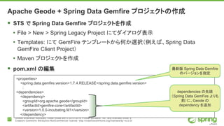 17
Unless otherwise indicated, these slides are © 2013-2016 Pivotal Software, Inc. and licensed under a
Creative Commons Attribution-NonCommercial license: http://creativecommons.org/licenses/by-nc/3.0/
Apache Geode + Spring Data Gemfire プロジェクトの作成
 STS で Spring Data Gemfire プロジェクトを作成
• File > New > Spring Legacy Project にてダイアログ表示
• Templates: にて GemFire テンプレートから何か選択（例えば、Spring Data
GemFire Client Project）
• Maven プロジェクトを作成
 pom.xml の編集
<properties>
<spring.data.gemfire.version>1.7.4.RELEASE</spring.data.gemfire.version>
:
<dependencies>
<dependency>
<groupId>org.apache.geode</groupId>
<artifactId>gemfire-core</artifactId>
<version>1.0.0-incubating.M1</version>
</dependency>
最新版 Spring Data Gemfire
のバージョンを指定
dependencies の先頭
（Spring Data GemFire よりも
前）に、Geode の
dependency を追加
 