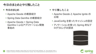 20
Unless otherwise indicated, these slides are © 2013-2016 Pivotal Software, Inc. and licensed under a
Creative Commons Attribution-NonCommercial license: http://creativecommons.org/licenses/by-nc/3.0/
今日のまとめとやり残したこと
 今日のまとめ
• Apache Geode の概要紹介
• Spring Data Gemfire の概要紹介
• Apache Geode + Spring Data
Gemfire によるアプリケーション開発
事始め
 やり残したこと
• Apache Geode と Apache Ignite の
比較
• JavaConfig を使ったキャッシュの設定
• アノテーションを使った Spring 的なプ
ログラミングの探求
 