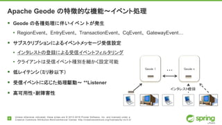 6
Unless otherwise indicated, these slides are © 2013-2016 Pivotal Software, Inc. and licensed under a
Creative Commons Attribution-NonCommercial license: http://creativecommons.org/licenses/by-nc/3.0/
Apache Geode の特徴的な機能〜イベント処理
 Geode の各種処理に伴いイベントが発生
• RegionEvent、EntryEvent、TransactionEvent、CqEvent、GatewayEvent…
 サブスクリプションによるイベントメッセージ受信設定
• インタレストの登録による受信イベントフィルタリング
• クライアントは受信イベント種別を細かく設定可能
 低レイテンシ（ミリ秒以下）
 受信イベントに応じた処理駆動〜 **Listener
 高可用性・耐障害性
Geode 1 Geode n
…
インタレスト登録
 
