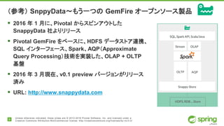 9
Unless otherwise indicated, these slides are © 2013-2016 Pivotal Software, Inc. and licensed under a
Creative Commons Attribution-NonCommercial license: http://creativecommons.org/licenses/by-nc/3.0/
（参考） SnppyData〜もう一つの GemFire オープンソース製品
 2016 年 1 月に、Pivotal からスピンアウトした
SnappyData 社よりリリース
 Pivotal GemFire をベースに、HDFS データストア連携、
SQL インターフェース、Spark、AQP（Approximate
Query Processing）技術を実装した、OLAP + OLTP
基盤
 2016 年 3 月現在、v0.1 preview バージョンがリリース
済み
 URL: http://www.snappydata.com
 
