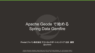 Unless otherwise indicated, these slides are © 2013-2016 Pivotal Software, Inc. and licensed under a
Creative Commons Attribution-NonCommercial license: http://creativecommons.org/licenses/by-nc/3.0/
Apache Geode で始める
Spring Data Gemfire
Pivotal ジャパン株式会社 テクニカルサポートエンジニア 北田 顕啓
@quitada
 