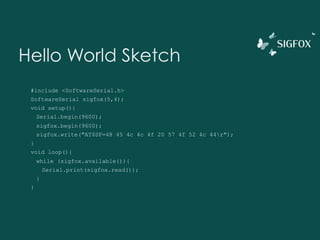 Hello World Sketch
#include <SoftwareSerial.h>
SoftwareSerial sigfox(5,4);
void setup(){
Serial.begin(9600);
sigfox.begin(9600);
sigfox.write("AT$SF=48 45 4c 4c 4f 20 57 4f 52 4c 44r");
}
void loop(){
while (sigfox.available()){
Serial.print(sigfox.read());
}
}
 