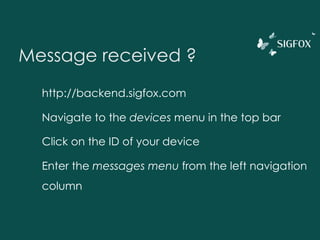 Message received ?
http://backend.sigfox.com
Navigate to the devices menu in the top bar
Click on the ID of your device
Enter the messages menu from the left navigation
column
 