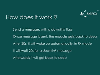 How does it work ?
Send a message, with a downlink flag
Once message is sent, the module gets back to sleep
After 20s, it will wake up automatically, in Rx mode
It will wait 20s for a downlink message
Afterwards it will get back to sleep
 