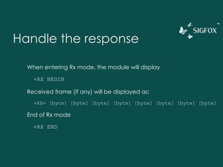 Handle the response
When entering Rx mode, the module will display
+RX BEGIN
Received frame (if any) will be displayed as:
+RX= [byte] [byte] [byte] [byte] [byte] [byte] [byte] [byte]
End of Rx mode
+RX END
 