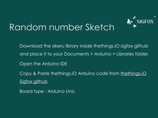 Random number Sketch
Download the akeru library inside thethings.iO sigfox github
and place it to your Documents > Arduino > Libraries folder.
Open the Arduino IDE
Copy & Paste thethings.iO Arduino code from thethings.iO
Sigfox github
Board type : Arduino Uno
 