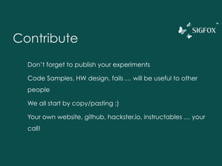 Contribute
Don’t forget to publish your experiments
Code Samples, HW design, fails … will be useful to other
people
We all start by copy/pasting ;)
Your own website, github, hackster.io, instructables … your
call!
 