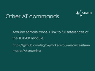 Other AT commands
AT&V : Detailed info about the module
AT$SF=[hex byte]* : Send a frame
ATS300=[int] Schedule the emission of a keep-alive frame every [int] hours
AT&W : Save settings
ATI26 :Module temperature in °C
ATI27 : Module idle power supply voltage
 