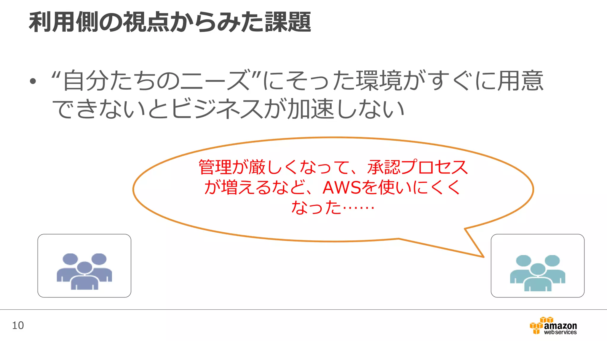10
利用側の視点からみた課題
• “自分たちのニーズ”にそった環境がすぐに用意
できないとビジネスが加速しない
管理が厳しくなって、承認プロセス
が増えるなど、AWSを使いにくく
なった……
 