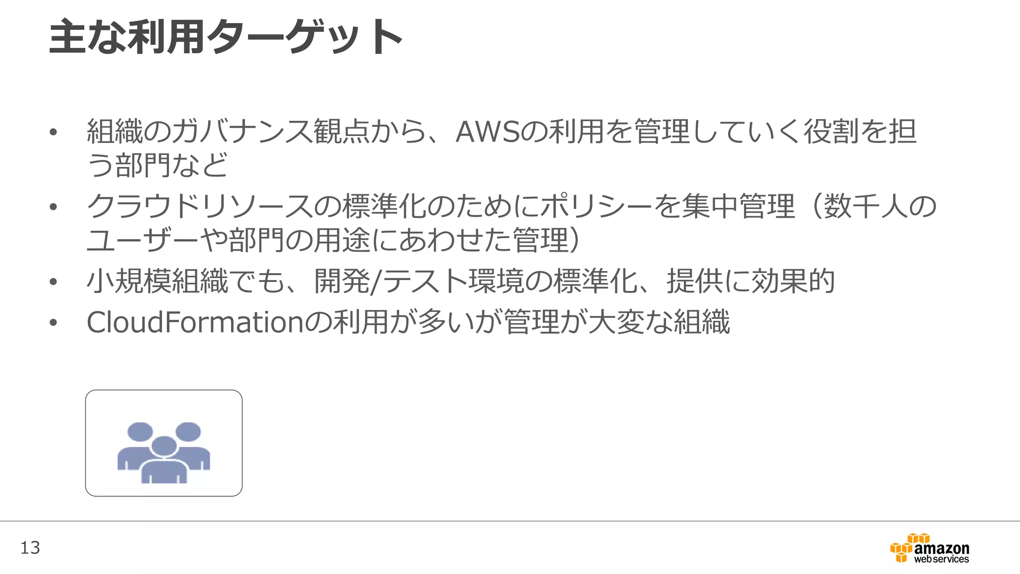 13
主な利用ターゲット
• 組織のガバナンス観点から、AWSの利用を管理していく役割を担
う部門など
• クラウドリソースの標準化のためにポリシーを集中管理（数千人の
ユーザーや部門の用途にあわせた管理）
• 小規模組織でも、開発/テスト環境の標準化、提供に効果的
• CloudFormationの利用が多いが管理が大変な組織
 