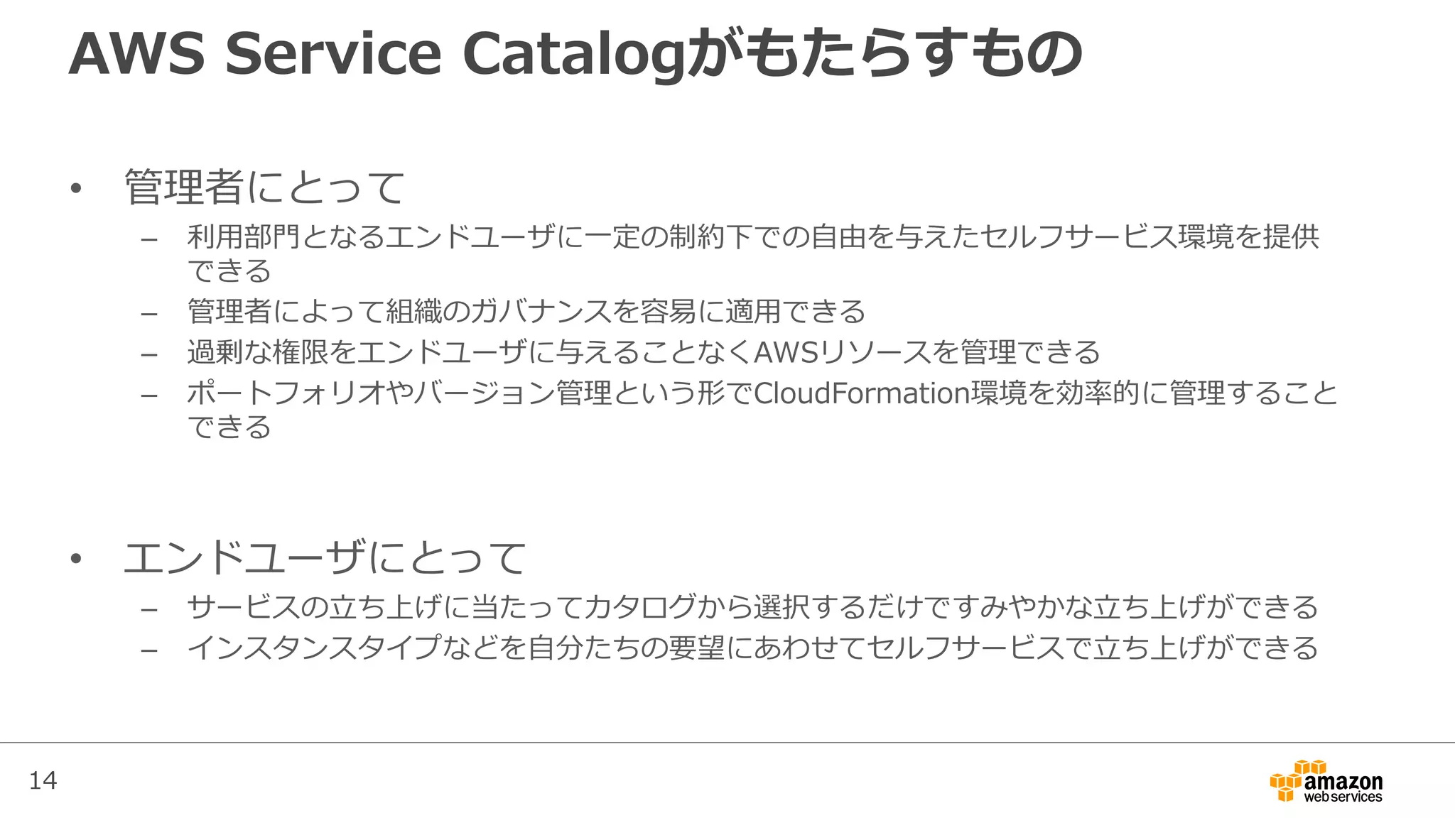 14
AWS Service Catalogがもたらすもの
• 管理者にとって
– 利用部門となるエンドユーザに一定の制約下での自由を与えたセルフサービス環境を提供
できる
– 管理者によって組織のガバナンスを容易に適用できる
– 過剰な権限をエンドユーザに与えることなくAWSリソースを管理できる
– ポートフォリオやバージョン管理という形でCloudFormation環境を効率的に管理すること
できる
• エンドユーザにとって
– サービスの立ち上げに当たってカタログから選択するだけですみやかな立ち上げができる
– インスタンスタイプなどを自分たちの要望にあわせてセルフサービスで立ち上げができる
 