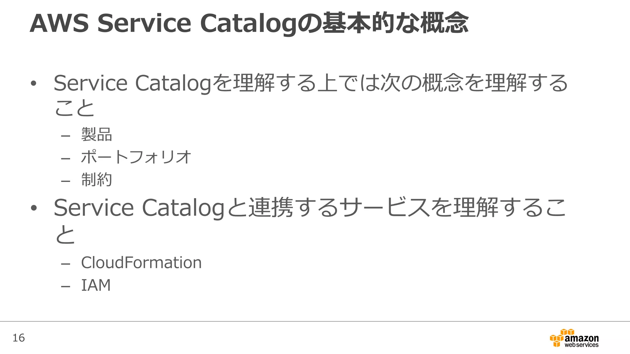 16
AWS Service Catalogの基本的な概念
• Service Catalogを理解する上では次の概念を理解する
こと
– 製品
– ポートフォリオ
– 制約
• Service Catalogと連携するサービスを理解するこ
と
– CloudFormation
– IAM
 