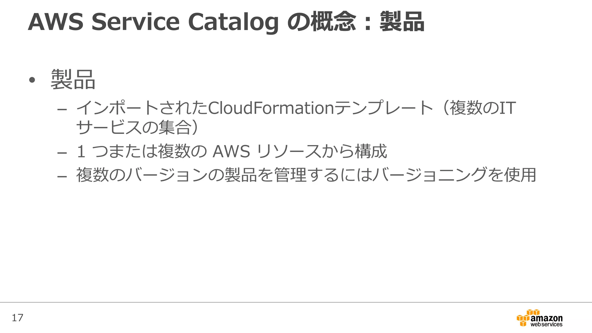 17
AWS Service Catalog の概念：製品
• 製品
– インポートされたCloudFormationテンプレート（複数のIT
サービスの集合）
– 1 つまたは複数の AWS リソースから構成
– 複数のバージョンの製品を管理するにはバージョニングを使用
 