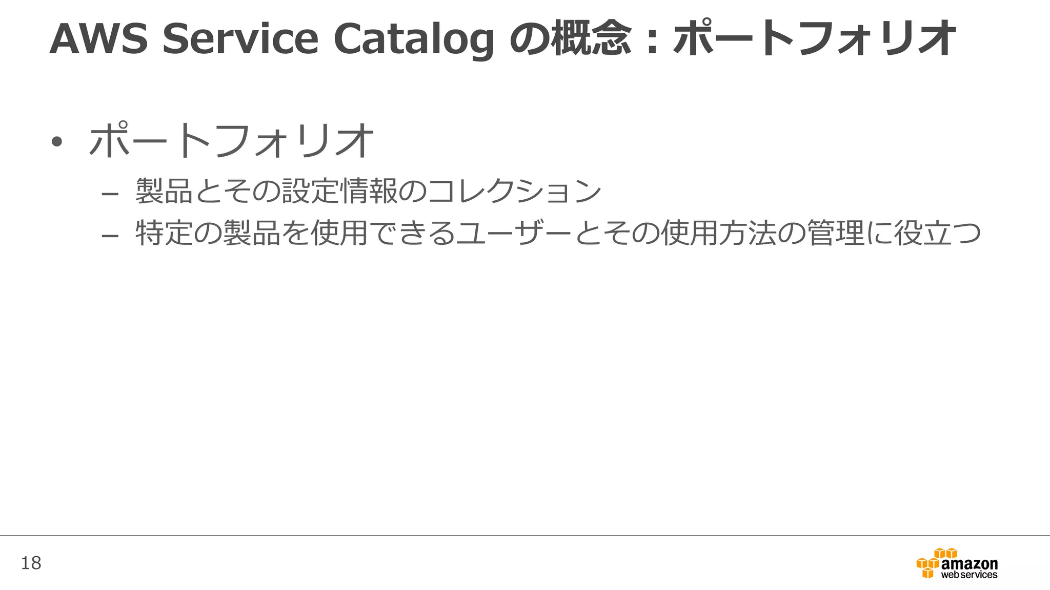 18
AWS Service Catalog の概念：ポートフォリオ
• ポートフォリオ
– 製品とその設定情報のコレクション
– 特定の製品を使用できるユーザーとその使用方法の管理に役立つ
 