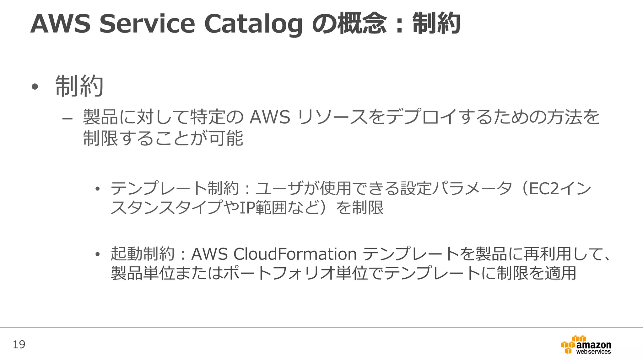 19
AWS Service Catalog の概念：制約
• 制約
– 製品に対して特定の AWS リソースをデプロイするための方法を
制限することが可能
• テンプレート制約：ユーザが使用できる設定パラメータ（EC2イン
スタンスタイプやIP範囲など）を制限
• 起動制約：AWS CloudFormation テンプレートを製品に再利用して、
製品単位またはポートフォリオ単位でテンプレートに制限を適用
 