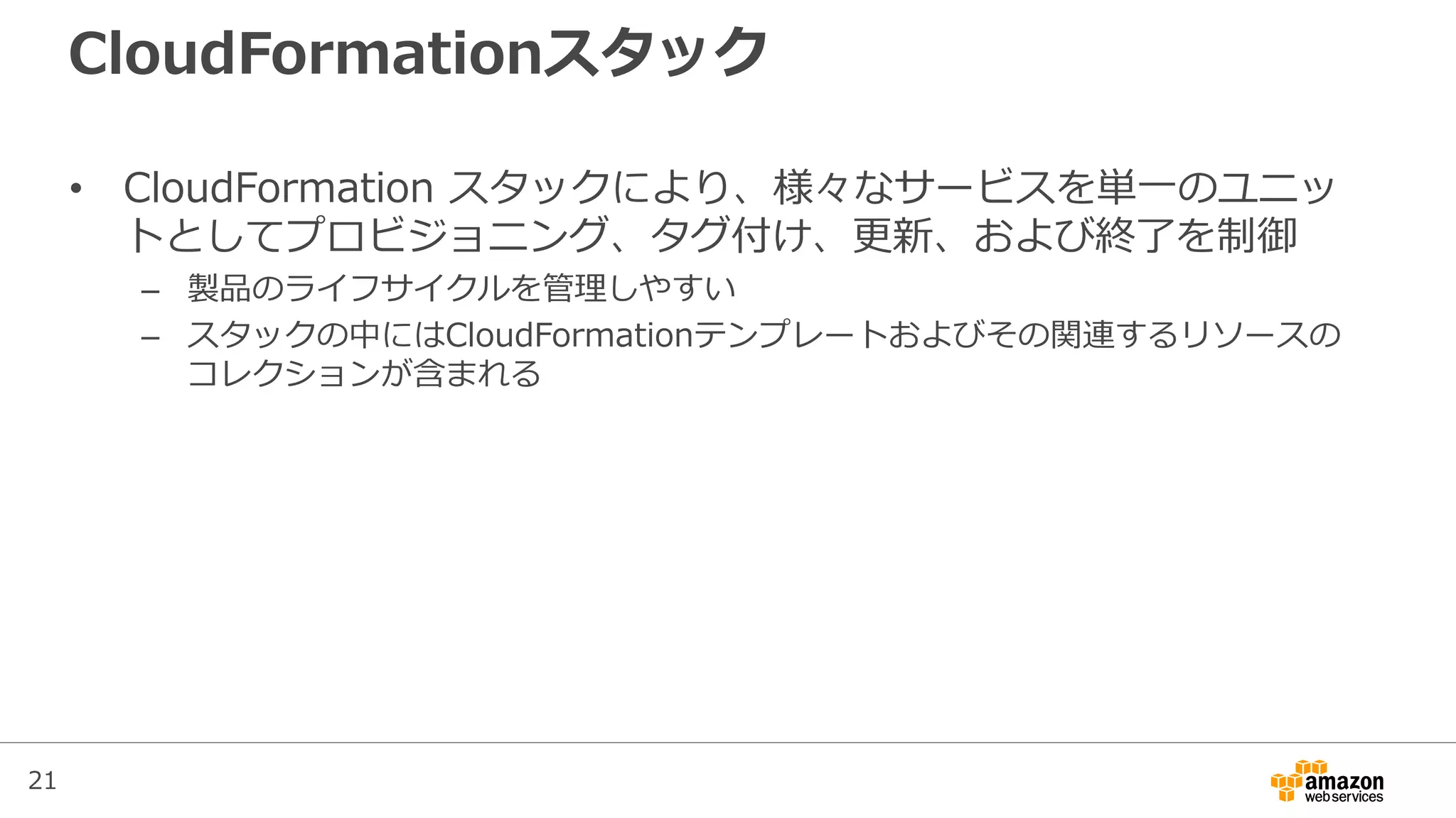 21
CloudFormationスタック
• CloudFormation スタックにより、様々なサービスを単一のユニッ
トとしてプロビジョニング、タグ付け、更新、および終了を制御
– 製品のライフサイクルを管理しやすい
– スタックの中にはCloudFormationテンプレートおよびその関連するリソースの
コレクションが含まれる
 