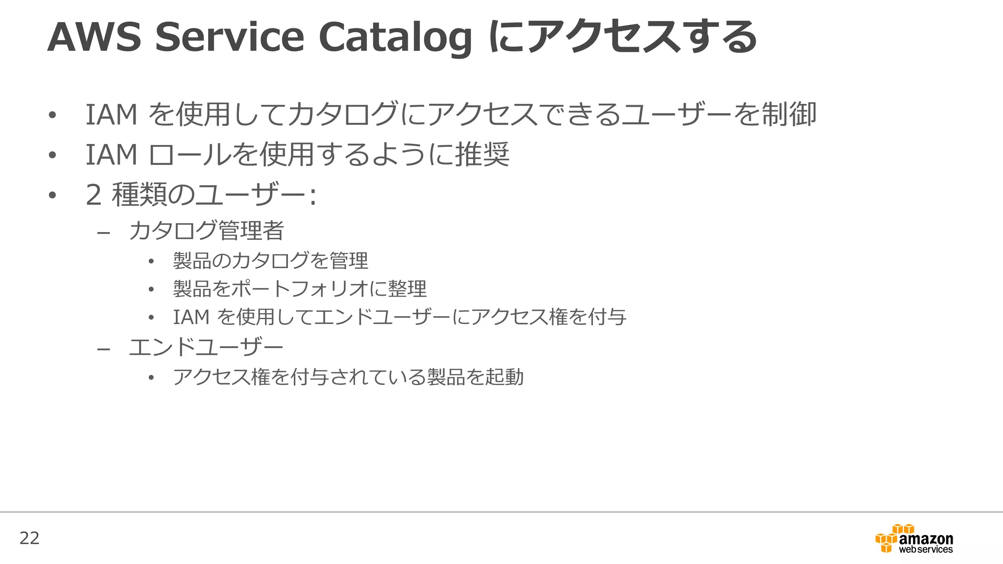22
AWS Service Catalog にアクセスする
• IAM を使用してカタログにアクセスできるユーザーを制御
• IAM ロールを使用するように推奨
• 2 種類のユーザー:
– カタログ管理者
• 製品のカタログを管理
• 製品をポートフォリオに整理
• IAM を使用してエンドユーザーにアクセス権を付与
– エンドユーザー
• アクセス権を付与されている製品を起動
 