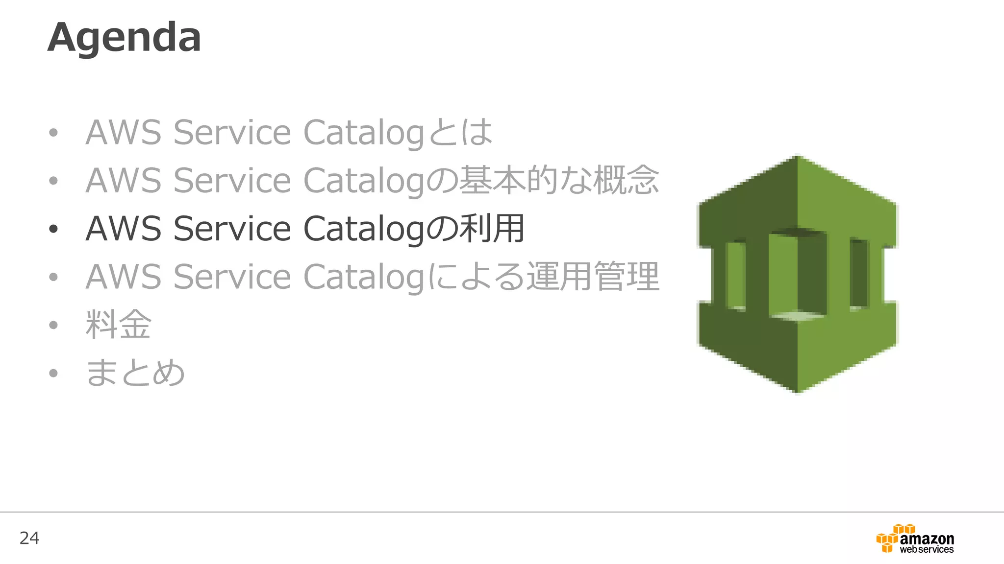 24
Agenda
• AWS Service Catalogとは
• AWS Service Catalogの基本的な概念
• AWS Service Catalogの利用
• AWS Service Catalogによる運用管理
• 料金
• まとめ
 