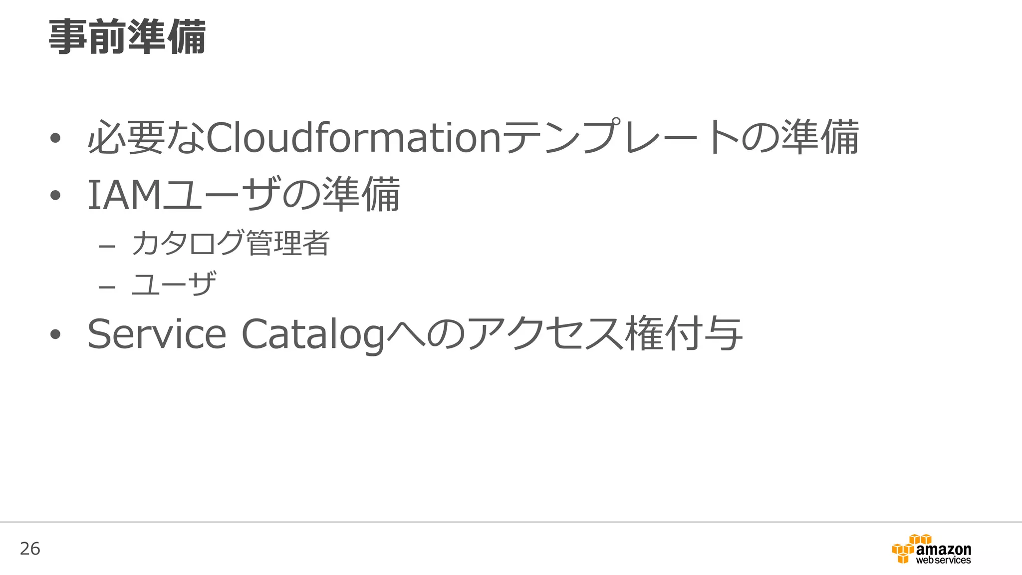 26
事前準備
• 必要なCloudformationテンプレートの準備
• IAMユーザの準備
– カタログ管理者
– ユーザ
• Service Catalogへのアクセス権付与
 