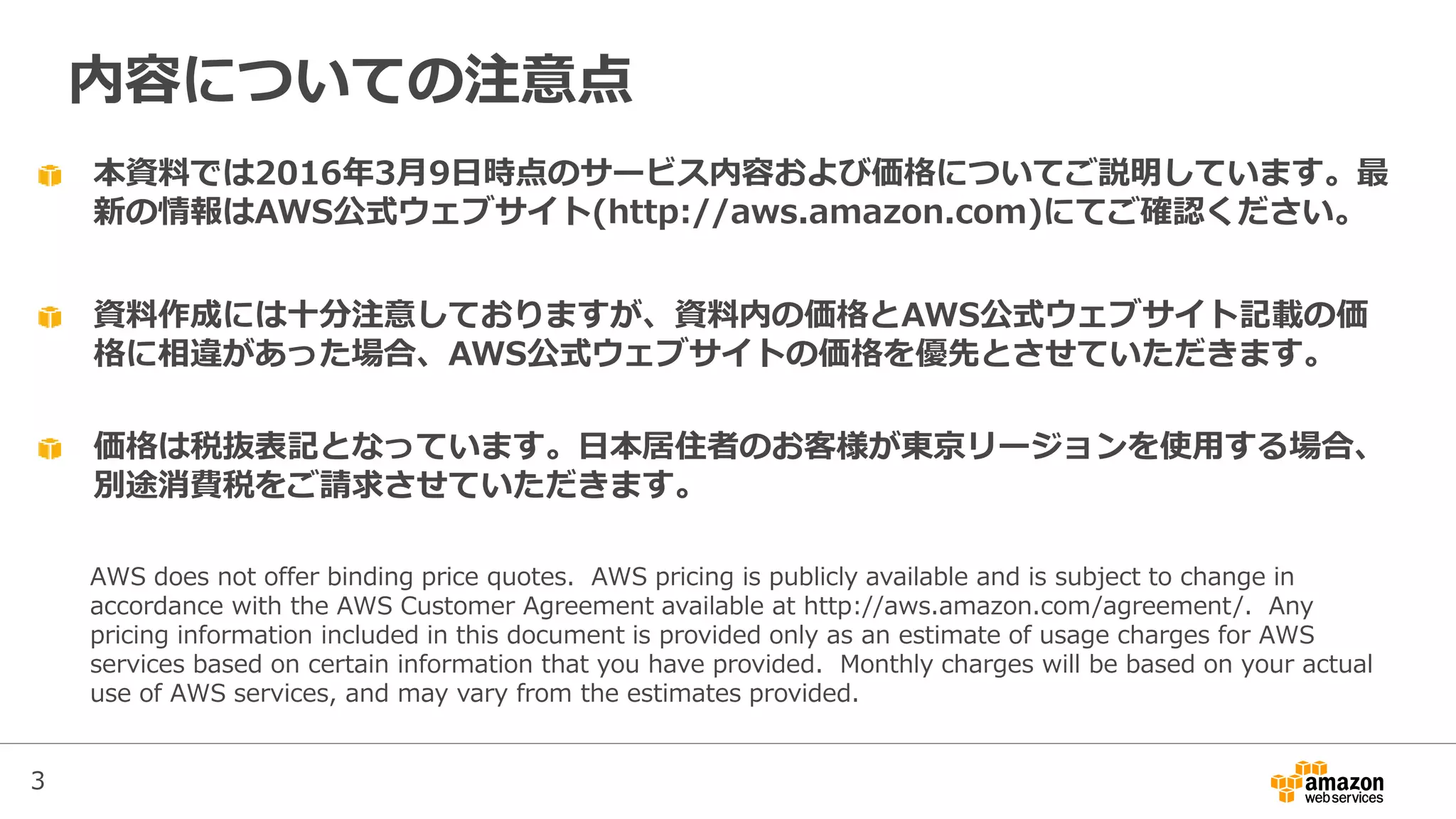 本資料では2016年3月9日時点のサービス内容および価格についてご説明しています。最
新の情報はAWS公式ウェブサイト(http://aws.amazon.com)にてご確認ください。
資料作成には十分注意しておりますが、資料内の価格とAWS公式ウェブサイト記載の価
格に相違があった場合、AWS公式ウェブサイトの価格を優先とさせていただきます。
内容についての注意点
AWS does not offer binding price quotes. AWS pricing is publicly available and is subject to change in
accordance with the AWS Customer Agreement available at http://aws.amazon.com/agreement/. Any
pricing information included in this document is provided only as an estimate of usage charges for AWS
services based on certain information that you have provided. Monthly charges will be based on your actual
use of AWS services, and may vary from the estimates provided.
価格は税抜表記となっています。日本居住者のお客様が東京リージョンを使用する場合、
別途消費税をご請求させていただきます。
3
 