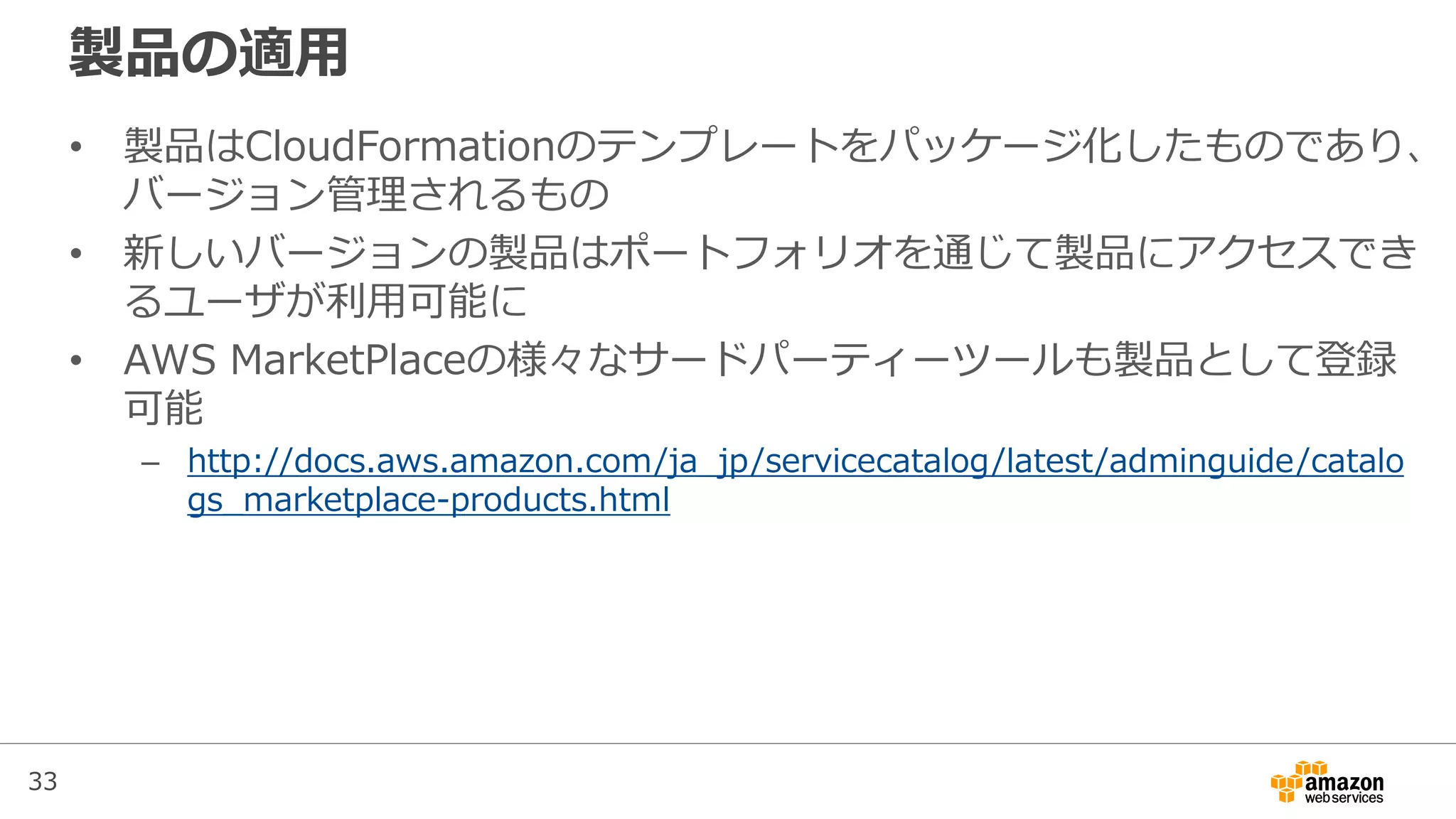 33
製品の適用
• 製品はCloudFormationのテンプレートをパッケージ化したものであり、
バージョン管理されるもの
• 新しいバージョンの製品はポートフォリオを通じて製品にアクセスでき
るユーザが利用可能に
• AWS MarketPlaceの様々なサードパーティーツールも製品として登録
可能
– http://docs.aws.amazon.com/ja_jp/servicecatalog/latest/adminguide/catalo
gs_marketplace-products.html
 