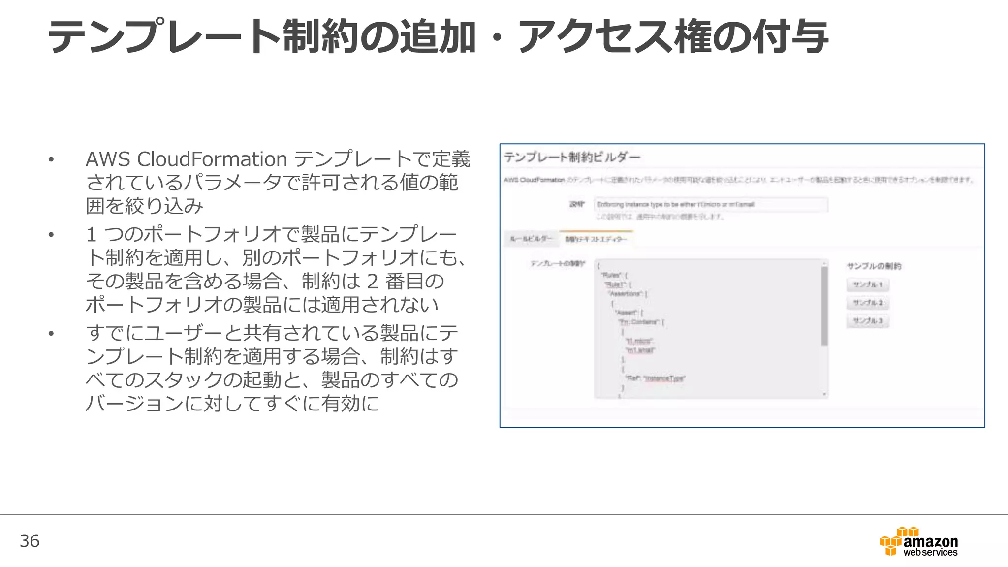 36
テンプレート制約の追加・アクセス権の付与
• AWS CloudFormation テンプレートで定義
されているパラメータで許可される値の範
囲を絞り込み
• 1 つのポートフォリオで製品にテンプレー
ト制約を適用し、別のポートフォリオにも、
その製品を含める場合、制約は 2 番目の
ポートフォリオの製品には適用されない
• すでにユーザーと共有されている製品にテ
ンプレート制約を適用する場合、制約はす
べてのスタックの起動と、製品のすべての
バージョンに対してすぐに有効に
 