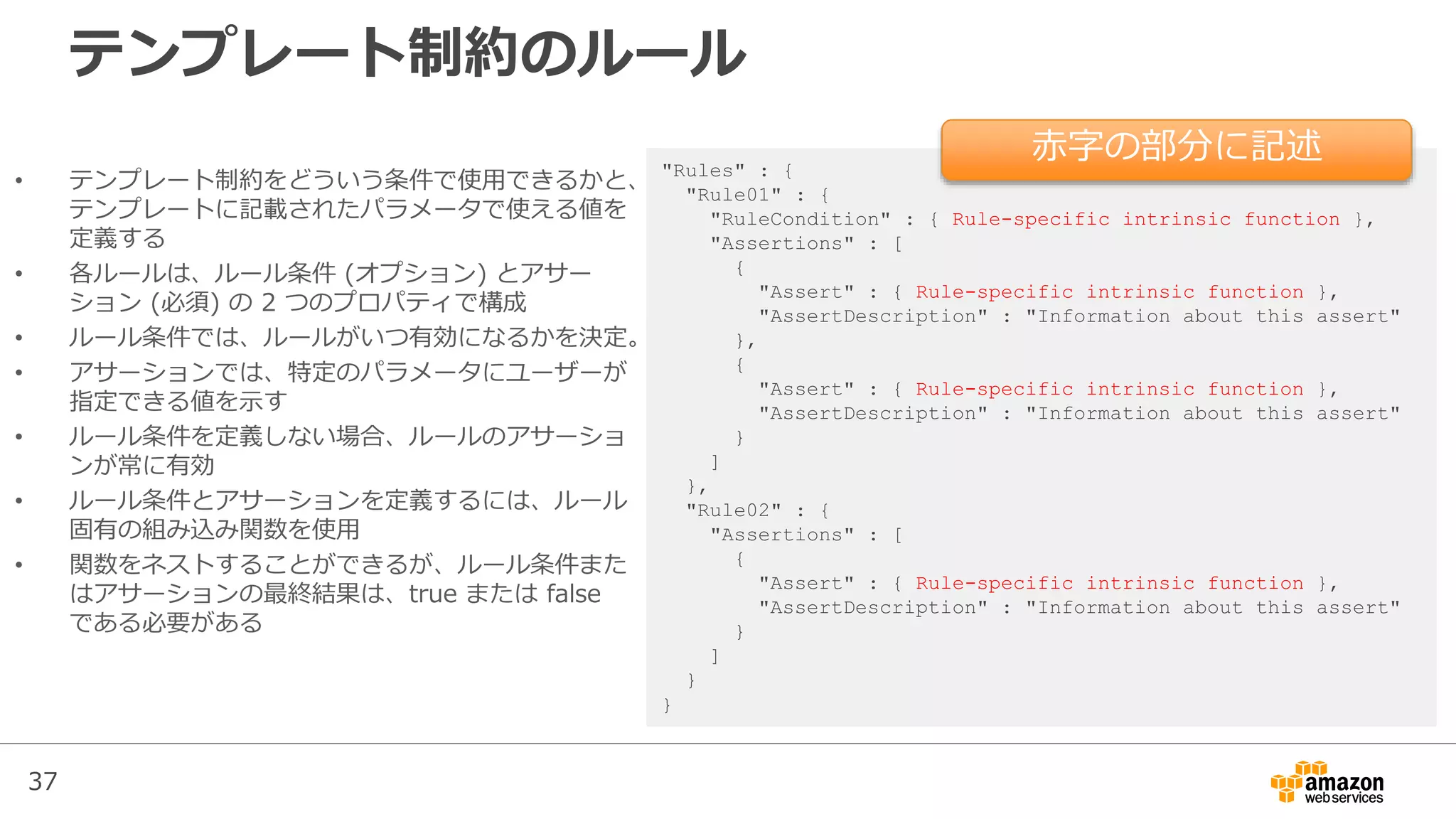 37
テンプレート制約のルール
"Rules" : {
"Rule01" : {
"RuleCondition" : { Rule-specific intrinsic function },
"Assertions" : [
{
"Assert" : { Rule-specific intrinsic function },
"AssertDescription" : "Information about this assert"
},
{
"Assert" : { Rule-specific intrinsic function },
"AssertDescription" : "Information about this assert"
}
]
},
"Rule02" : {
"Assertions" : [
{
"Assert" : { Rule-specific intrinsic function },
"AssertDescription" : "Information about this assert"
}
]
}
}
• テンプレート制約をどういう条件で使用できるかと、
テンプレートに記載されたパラメータで使える値を
定義する
• 各ルールは、ルール条件 (オプション) とアサー
ション (必須) の 2 つのプロパティで構成
• ルール条件では、ルールがいつ有効になるかを決定。
• アサーションでは、特定のパラメータにユーザーが
指定できる値を示す
• ルール条件を定義しない場合、ルールのアサーショ
ンが常に有効
• ルール条件とアサーションを定義するには、ルール
固有の組み込み関数を使用
• 関数をネストすることができるが、ルール条件また
はアサーションの最終結果は、true または false
である必要がある
赤字の部分に記述
 