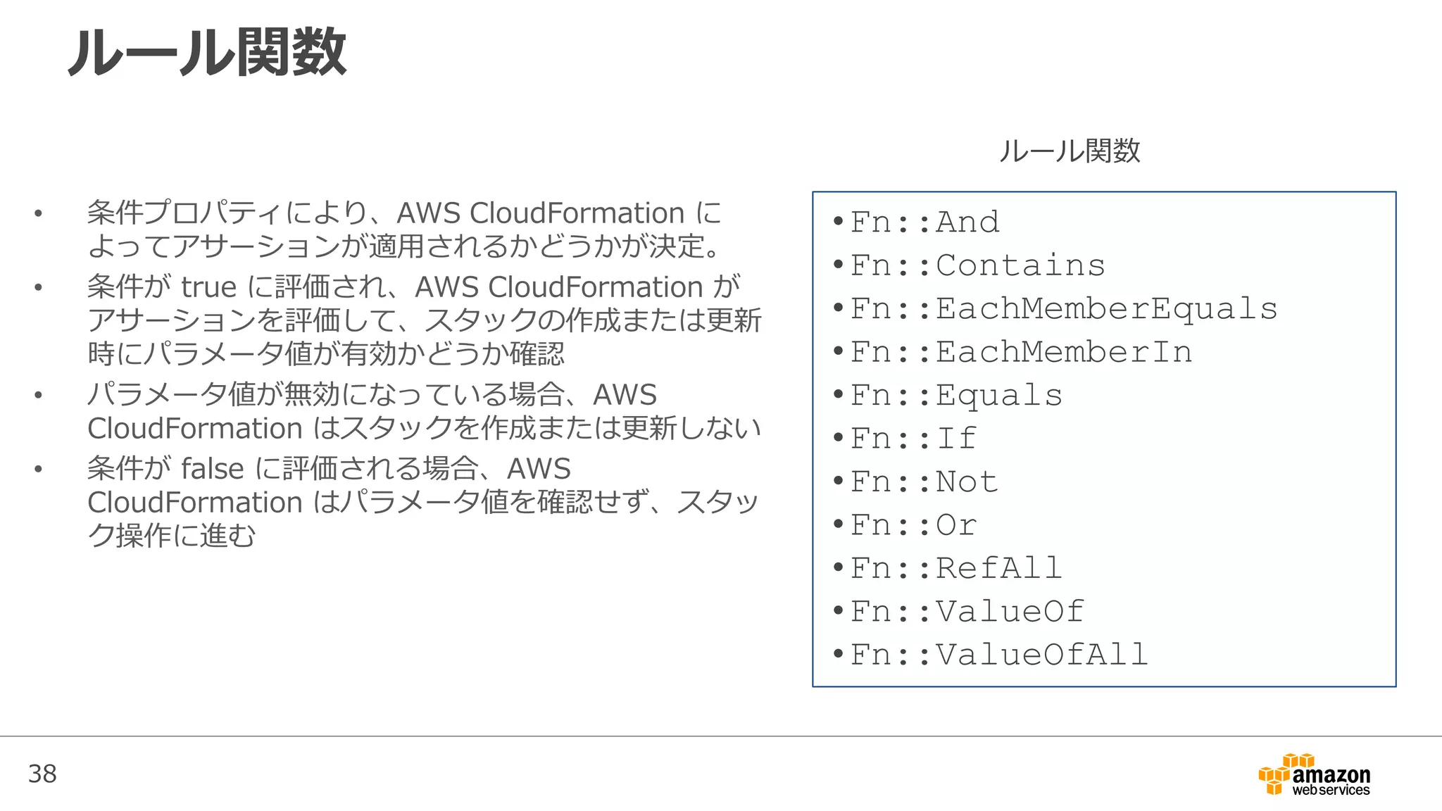 38
ルール関数
• 条件プロパティにより、AWS CloudFormation に
よってアサーションが適用されるかどうかが決定。
• 条件が true に評価され、AWS CloudFormation が
アサーションを評価して、スタックの作成または更新
時にパラメータ値が有効かどうか確認
• パラメータ値が無効になっている場合、AWS
CloudFormation はスタックを作成または更新しない
• 条件が false に評価される場合、AWS
CloudFormation はパラメータ値を確認せず、スタッ
ク操作に進む
•Fn::And
•Fn::Contains
•Fn::EachMemberEquals
•Fn::EachMemberIn
•Fn::Equals
•Fn::If
•Fn::Not
•Fn::Or
•Fn::RefAll
•Fn::ValueOf
•Fn::ValueOfAll
ルール関数
 