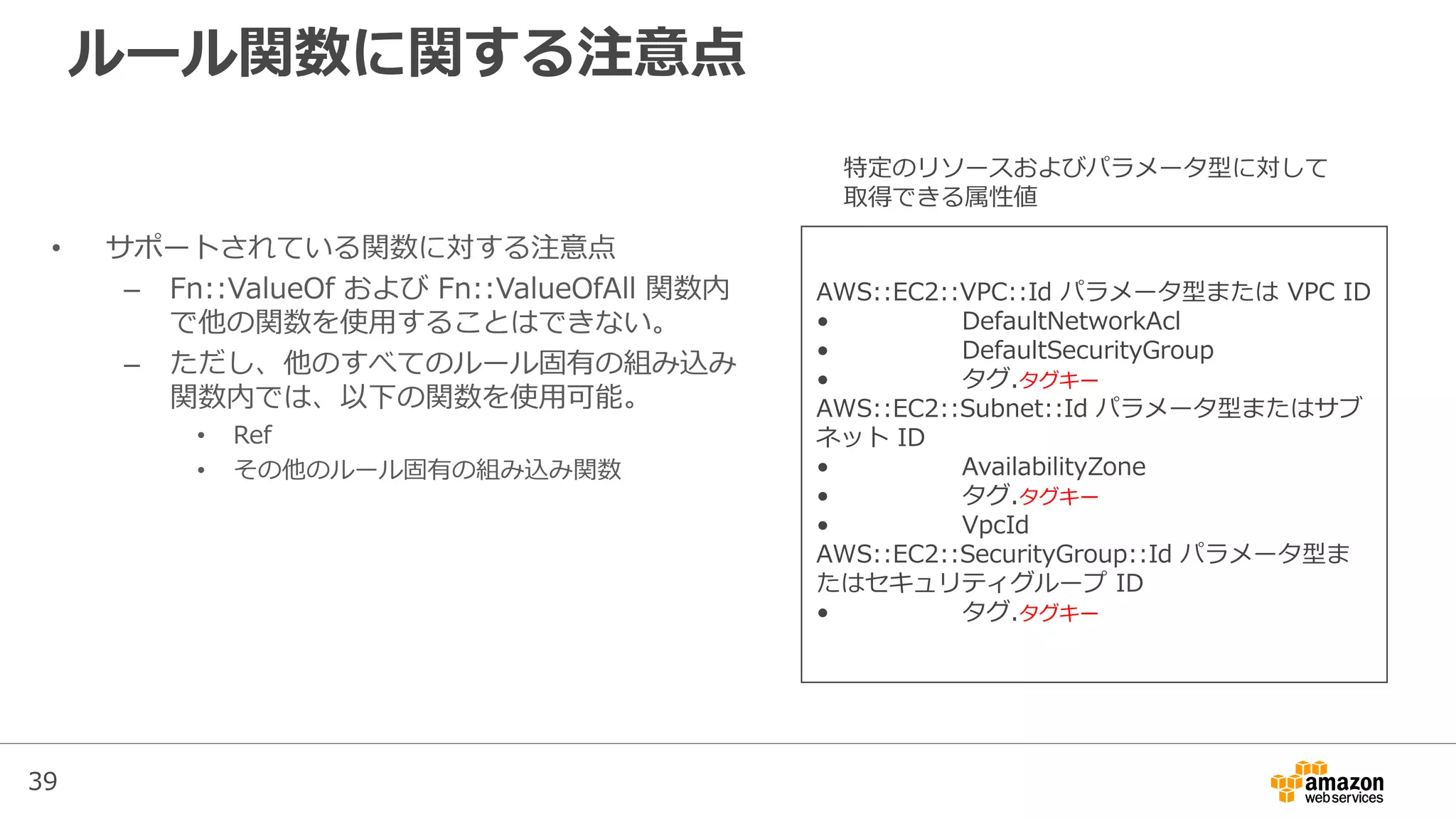 39
ルール関数に関する注意点
• サポートされている関数に対する注意点
– Fn::ValueOf および Fn::ValueOfAll 関数内
で他の関数を使用することはできない。
– ただし、他のすべてのルール固有の組み込み
関数内では、以下の関数を使用可能。
• Ref
• その他のルール固有の組み込み関数
AWS::EC2::VPC::Id パラメータ型または VPC ID
• DefaultNetworkAcl
• DefaultSecurityGroup
• タグ.タグキー
AWS::EC2::Subnet::Id パラメータ型またはサブ
ネット ID
• AvailabilityZone
• タグ.タグキー
• VpcId
AWS::EC2::SecurityGroup::Id パラメータ型ま
たはセキュリティグループ ID
• タグ.タグキー
特定のリソースおよびパラメータ型に対して
取得できる属性値
 