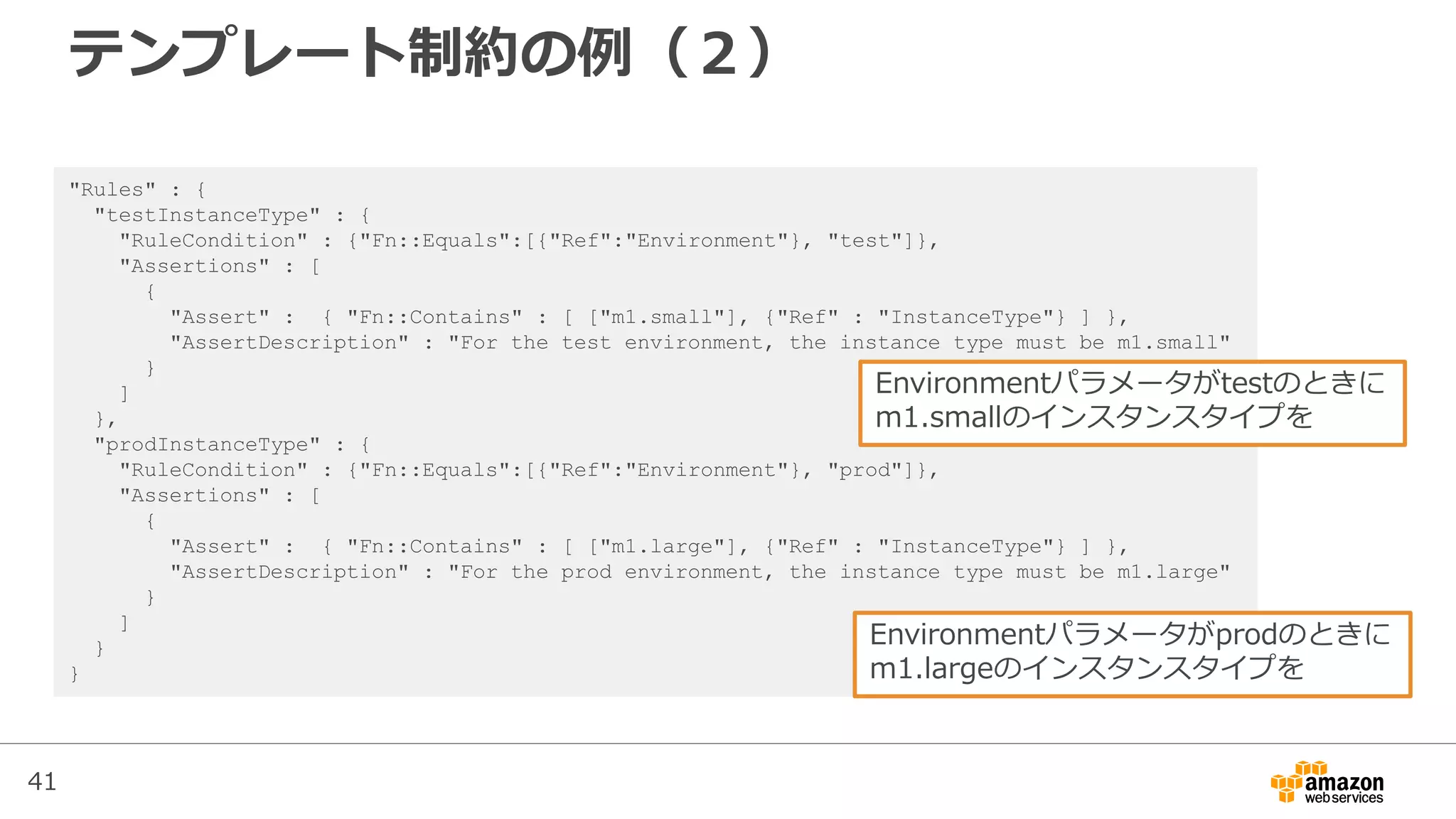 41
テンプレート制約の例（２）
"Rules" : {
"testInstanceType" : {
"RuleCondition" : {"Fn::Equals":[{"Ref":"Environment"}, "test"]},
"Assertions" : [
{
"Assert" : { "Fn::Contains" : [ ["m1.small"], {"Ref" : "InstanceType"} ] },
"AssertDescription" : "For the test environment, the instance type must be m1.small"
}
]
},
"prodInstanceType" : {
"RuleCondition" : {"Fn::Equals":[{"Ref":"Environment"}, "prod"]},
"Assertions" : [
{
"Assert" : { "Fn::Contains" : [ ["m1.large"], {"Ref" : "InstanceType"} ] },
"AssertDescription" : "For the prod environment, the instance type must be m1.large"
}
]
}
}
Environmentパラメータがtestのときに
m1.smallのインスタンスタイプを
Environmentパラメータがprodのときに
m1.largeのインスタンスタイプを
 