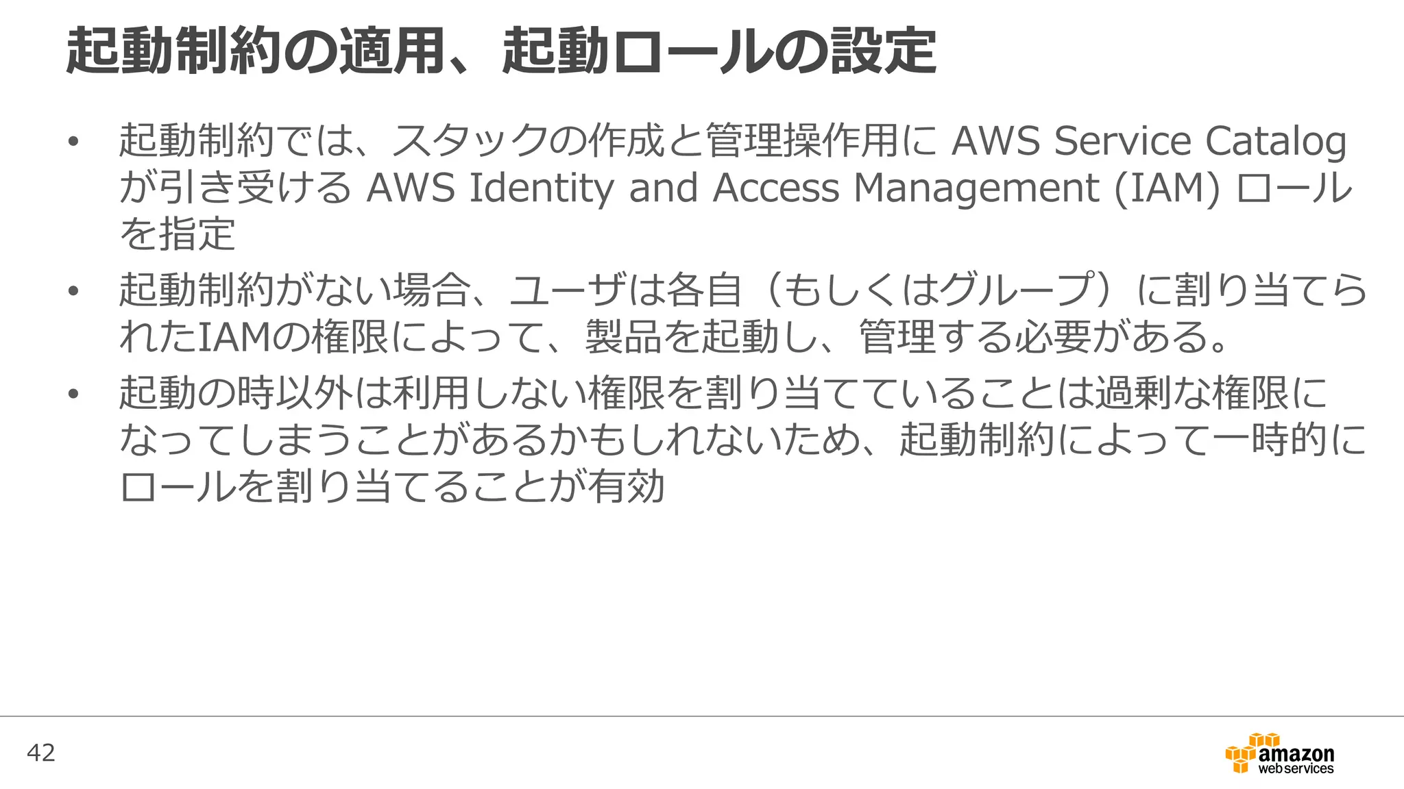 42
起動制約の適用、起動ロールの設定
• 起動制約では、スタックの作成と管理操作用に AWS Service Catalog
が引き受ける AWS Identity and Access Management (IAM) ロール
を指定
• 起動制約がない場合、ユーザは各自（もしくはグループ）に割り当てら
れたIAMの権限によって、製品を起動し、管理する必要がある。
• 起動の時以外は利用しない権限を割り当てていることは過剰な権限に
なってしまうことがあるかもしれないため、起動制約によって一時的に
ロールを割り当てることが有効
 