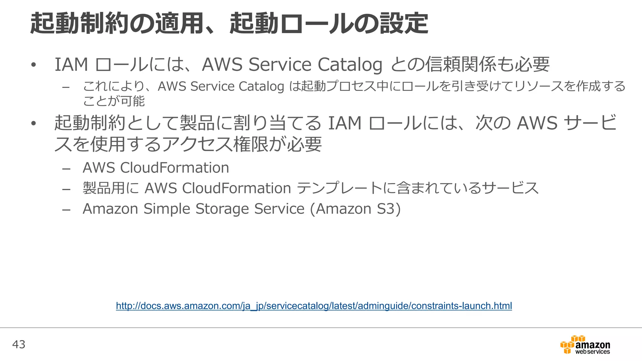 43
起動制約の適用、起動ロールの設定
• IAM ロールには、AWS Service Catalog との信頼関係も必要
– これにより、AWS Service Catalog は起動プロセス中にロールを引き受けてリソースを作成する
ことが可能
• 起動制約として製品に割り当てる IAM ロールには、次の AWS サービ
スを使用するアクセス権限が必要
– AWS CloudFormation
– 製品用に AWS CloudFormation テンプレートに含まれているサービス
– Amazon Simple Storage Service (Amazon S3)
http://docs.aws.amazon.com/ja_jp/servicecatalog/latest/adminguide/constraints-launch.html
 